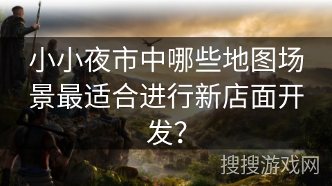 小小夜市中哪些地图场景最适合进行新店面开发? 小小夜市中哪些地图场景最适合进行新店面开发?