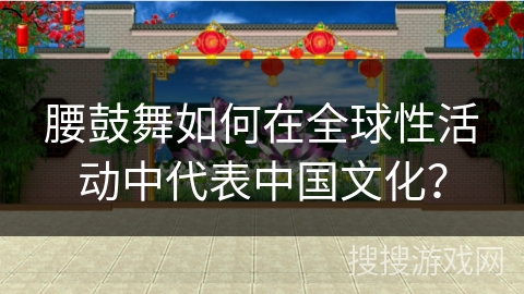 腰鼓舞如何在全球性活动中代表中国文化？