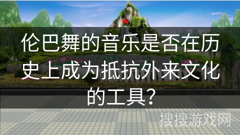伦巴舞的音乐是否在历史上成为抵抗外来文化的工具？