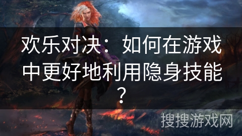 欢乐对决：如何在游戏中更好地利用隐身技能？
