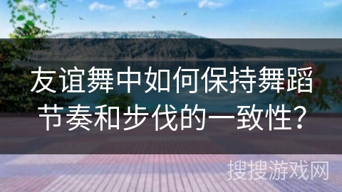 友谊舞中如何保持舞蹈节奏和步伐的一致性？