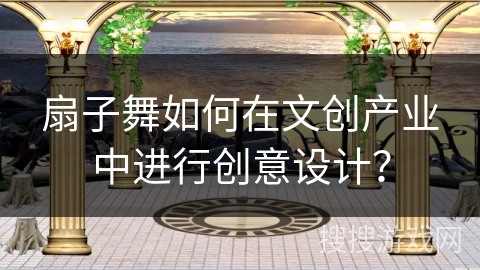 扇子舞如何在文创产业中进行创意设计？