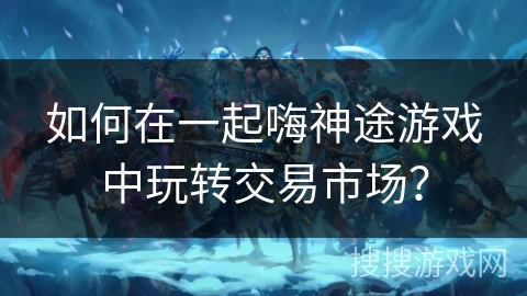 如何在一起嗨神途游戏中玩转交易市场? 如何在一起嗨神途游戏中玩转交易市场?