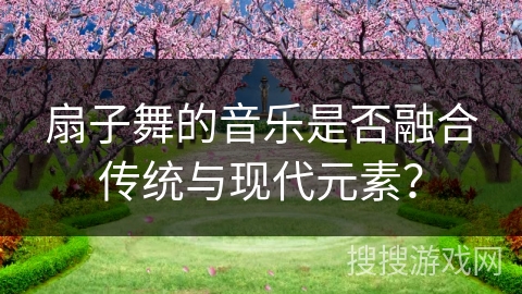 扇子舞的音乐是否融合传统与现代元素？