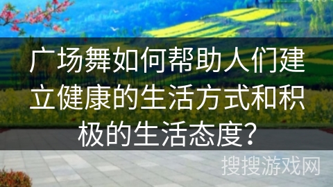 广场舞如何帮助人们建立健康的生活方式和积极的生活态度？