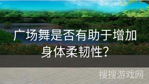 广场舞是否有助于增加身体柔韧性？