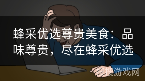 蜂采优选尊贵美食：品味尊贵，尽在蜂采优选