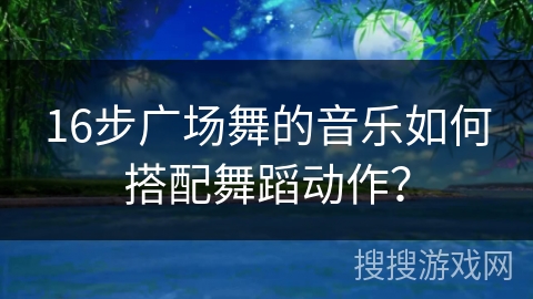 16步广场舞的音乐如何搭配舞蹈动作？