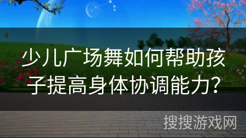 少儿广场舞如何帮助孩子提高身体协调能力？