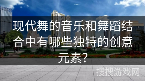 现代舞的音乐和舞蹈结合中有哪些独特的创意元素？