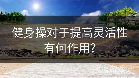 健身操对于提高灵活性有何作用？
