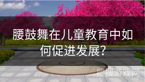 腰鼓舞在儿童教育中如何促进发展？