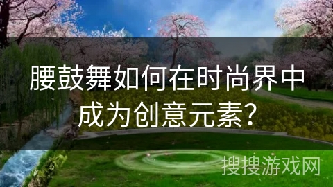 腰鼓舞如何在时尚界中成为创意元素？