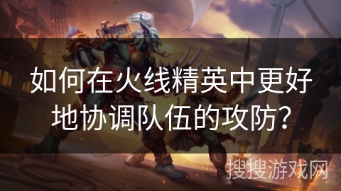 如何在火线精英中更好地协调队伍的攻防？