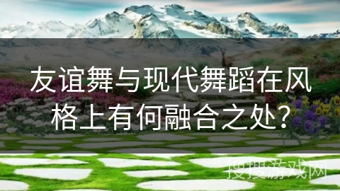 友谊舞与现代舞蹈在风格上有何融合之处？