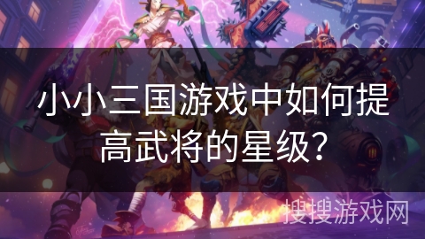 小小三国游戏中如何提高武将的星级? 小小三国游戏中如何提高武将的星级?