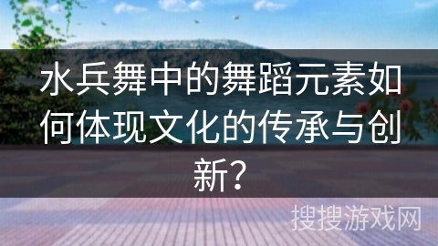 水兵舞中的舞蹈元素如何体现文化的传承与创新？