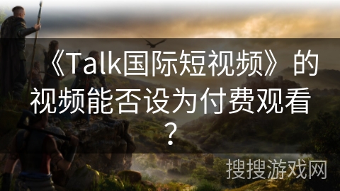《Talk国际短视频》的视频能否设为付费观看？