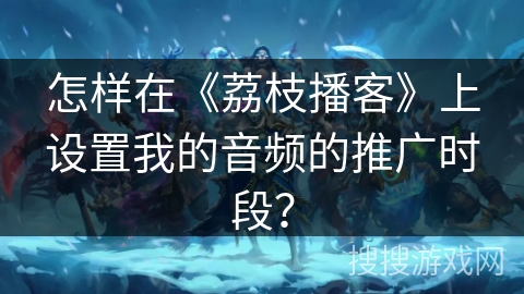 怎样在《荔枝播客》上设置我的音频的推广时段？