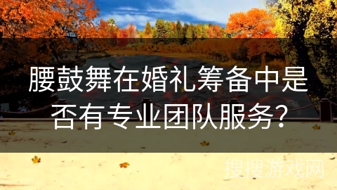 腰鼓舞在婚礼筹备中是否有专业团队服务？