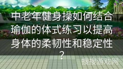 中老年健身操如何结合瑜伽的体式练习以提高身体的柔韧性和稳定性？