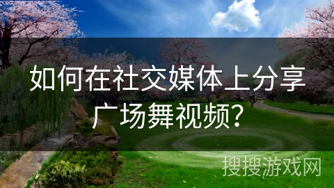 如何在社交媒体上分享广场舞视频？