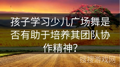 孩子学习少儿广场舞是否有助于培养其团队协作精神？