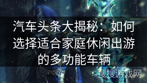 汽车头条大揭秘：如何选择适合家庭休闲出游的多功能车辆