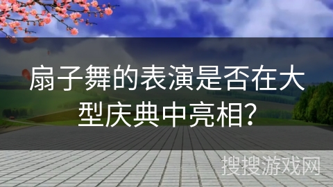 扇子舞的表演是否在大型庆典中亮相？