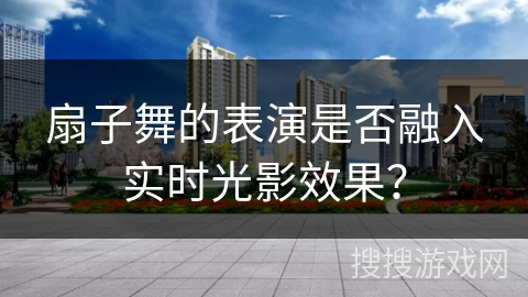 扇子舞的表演是否融入实时光影效果？