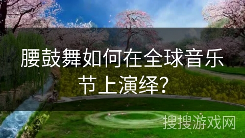 腰鼓舞如何在全球音乐节上演绎？