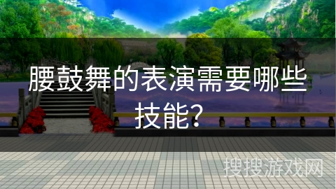 腰鼓舞的表演需要哪些技能？
