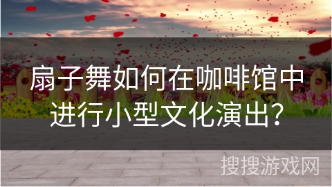 扇子舞如何在咖啡馆中进行小型文化演出？