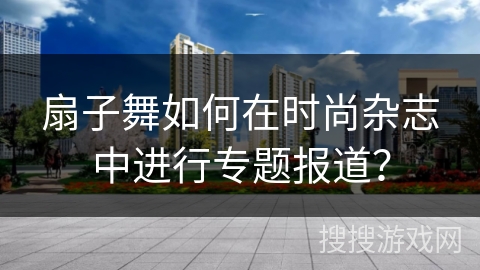 扇子舞如何在时尚杂志中进行专题报道？