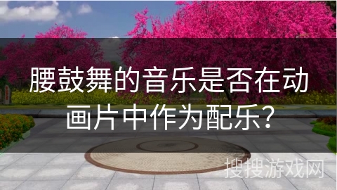 腰鼓舞的音乐是否在动画片中作为配乐？