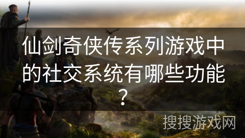 仙剑奇侠传系列游戏中的社交系统有哪些功能？