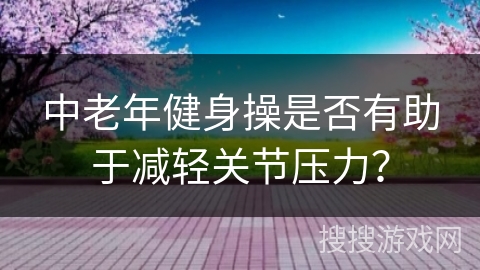 中老年健身操是否有助于减轻关节压力？
