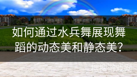 如何通过水兵舞展现舞蹈的动态美和静态美？