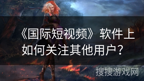 《国际短视频》软件上如何关注其他用户？