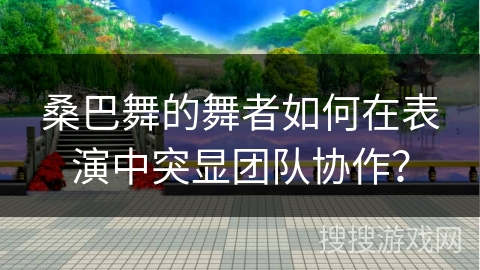 桑巴舞的舞者如何在表演中突显团队协作？