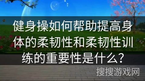 健身操如何帮助提高身体的柔韧性和柔韧性训练的重要性是什么？