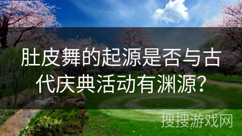 肚皮舞的起源是否与古代庆典活动有渊源？