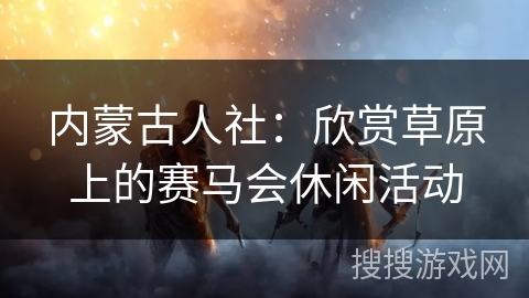 内蒙古人社:欣赏草原上的赛马会休闲活动 内蒙古人社:欣赏草原上的赛马会休闲活动