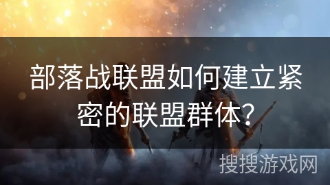 部落战联盟如何建立紧密的联盟群体？