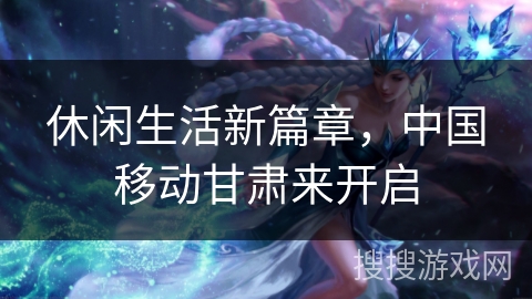 休闲生活新篇章,中国移动甘肃来开启 休闲生活新篇章,中国移动甘肃来开启