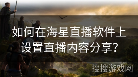 如何在海星直播软件上设置直播内容分享？