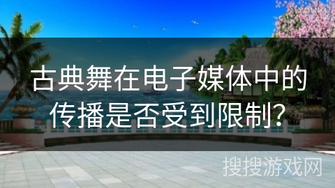 古典舞在电子媒体中的传播是否受到限制？