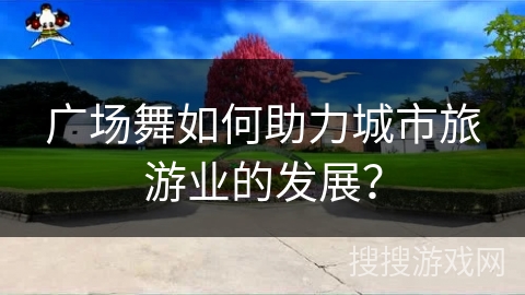 广场舞如何助力城市旅游业的发展？