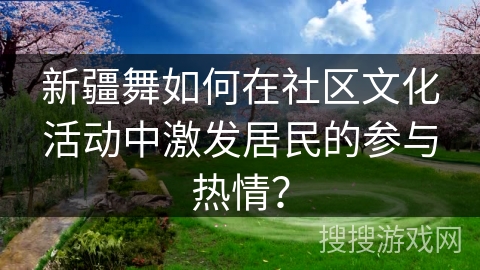 新疆舞如何在社区文化活动中激发居民的参与热情? 新疆舞如何在社区文化活动中激发居民的参与热情?