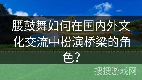 腰鼓舞如何在国内外文化交流中扮演桥梁的角色？
